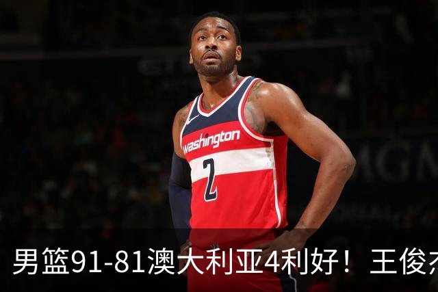 男篮91-81澳大利亚4利好！王俊杰全面，2将回暖，赵继伟后场大核